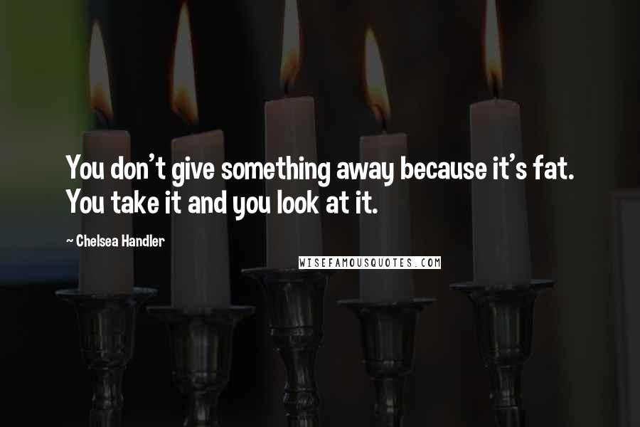 Chelsea Handler Quotes: You don't give something away because it's fat. You take it and you look at it.