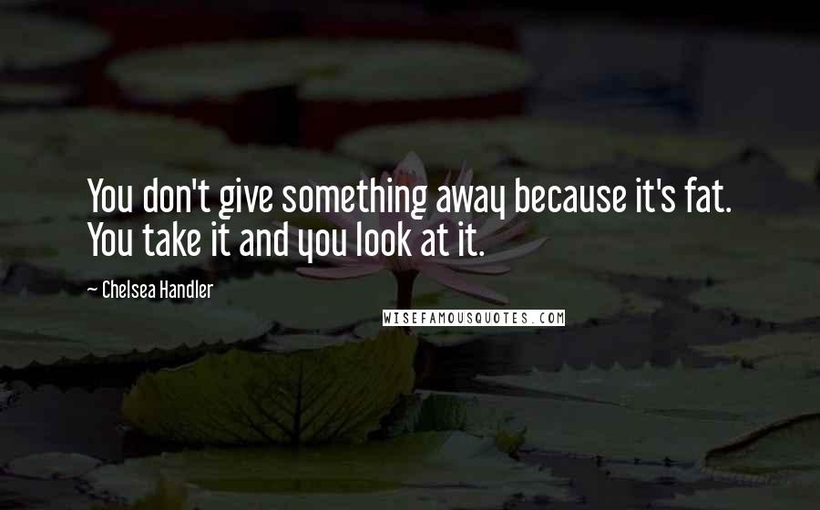Chelsea Handler Quotes: You don't give something away because it's fat. You take it and you look at it.