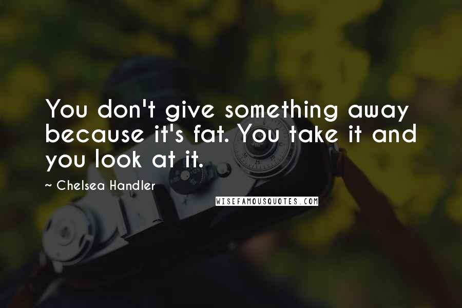 Chelsea Handler Quotes: You don't give something away because it's fat. You take it and you look at it.