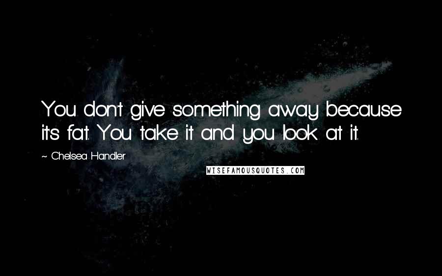 Chelsea Handler Quotes: You don't give something away because it's fat. You take it and you look at it.