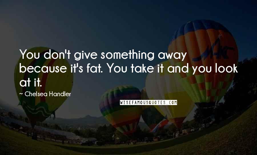 Chelsea Handler Quotes: You don't give something away because it's fat. You take it and you look at it.