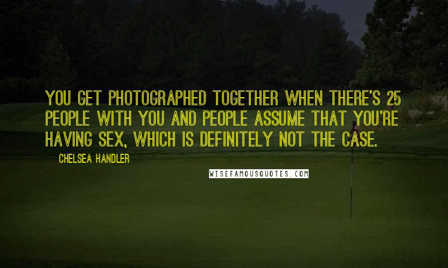 Chelsea Handler Quotes: You get photographed together when there's 25 people with you and people assume that you're having sex, which is definitely not the case.