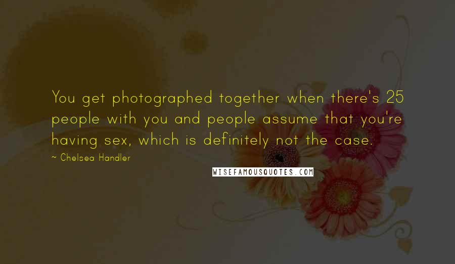 Chelsea Handler Quotes: You get photographed together when there's 25 people with you and people assume that you're having sex, which is definitely not the case.