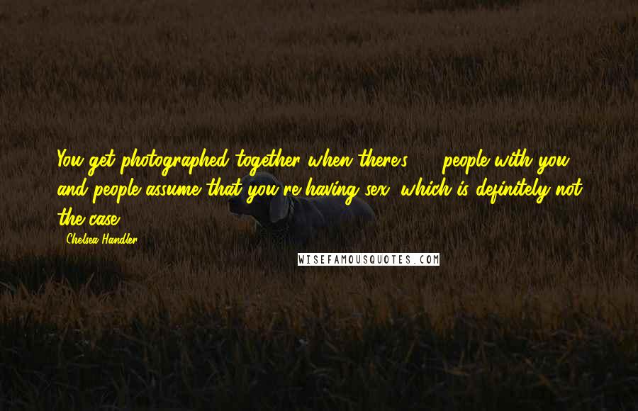 Chelsea Handler Quotes: You get photographed together when there's 25 people with you and people assume that you're having sex, which is definitely not the case.