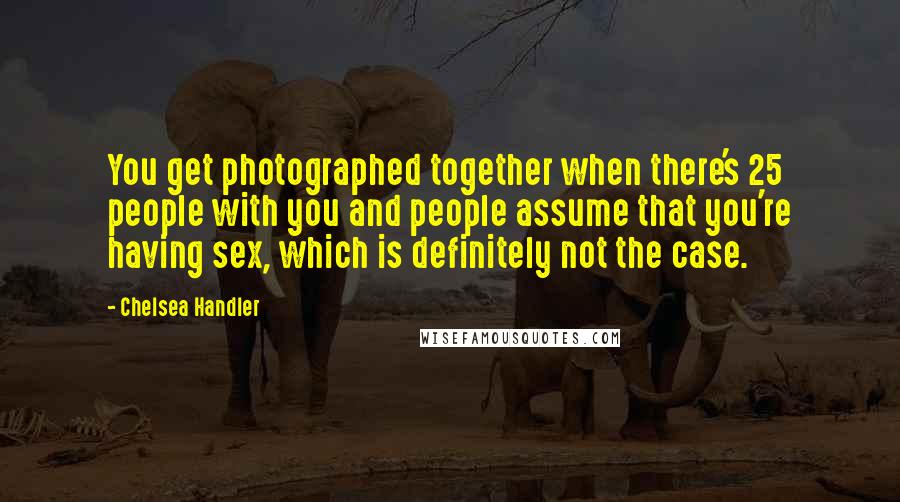 Chelsea Handler Quotes: You get photographed together when there's 25 people with you and people assume that you're having sex, which is definitely not the case.