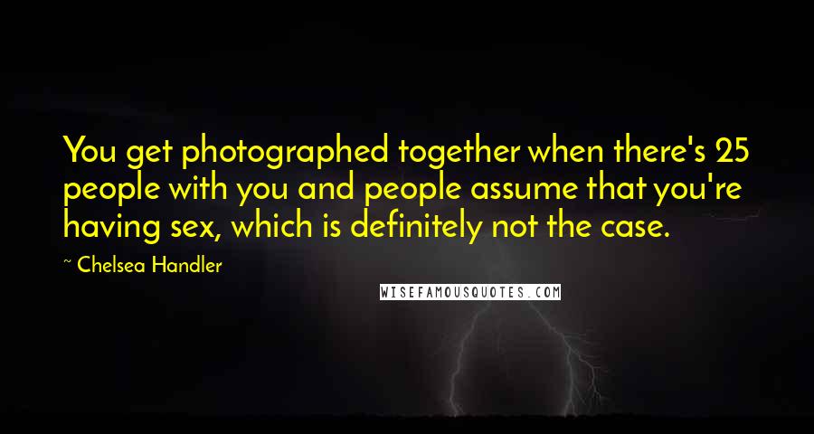 Chelsea Handler Quotes: You get photographed together when there's 25 people with you and people assume that you're having sex, which is definitely not the case.