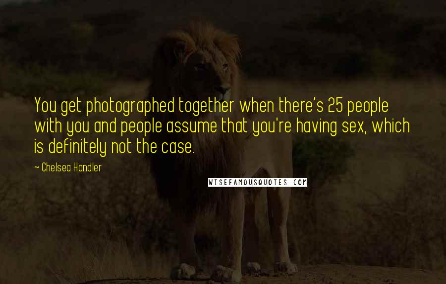 Chelsea Handler Quotes: You get photographed together when there's 25 people with you and people assume that you're having sex, which is definitely not the case.