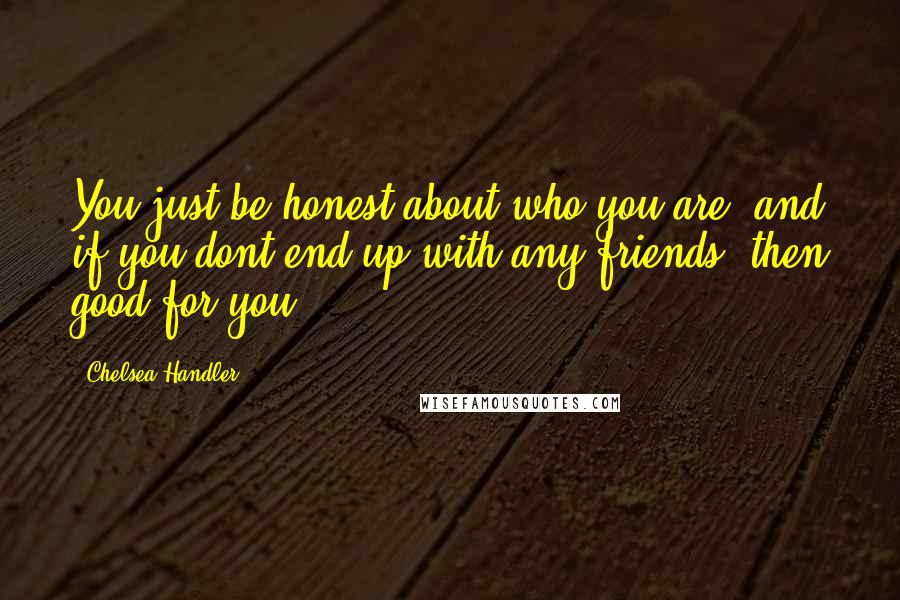 Chelsea Handler Quotes: You just be honest about who you are, and if you dont end up with any friends, then good for you.