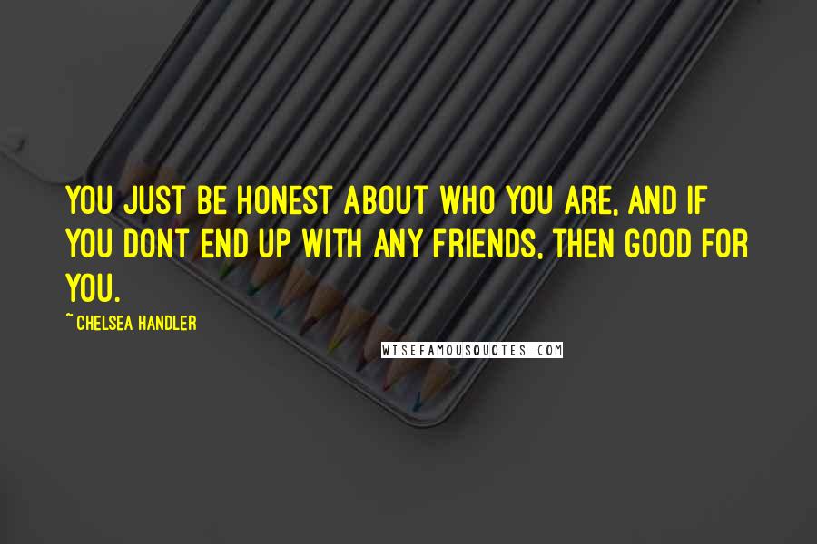 Chelsea Handler Quotes: You just be honest about who you are, and if you dont end up with any friends, then good for you.