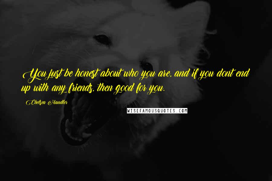 Chelsea Handler Quotes: You just be honest about who you are, and if you dont end up with any friends, then good for you.