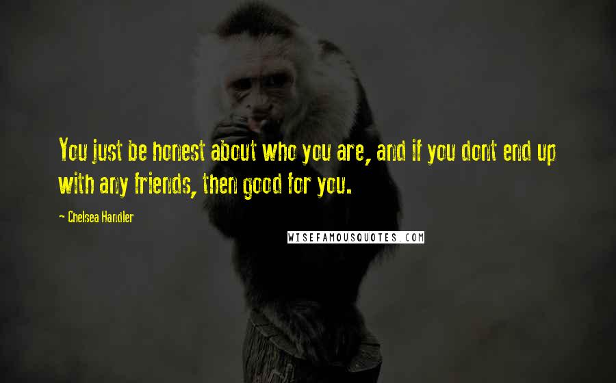 Chelsea Handler Quotes: You just be honest about who you are, and if you dont end up with any friends, then good for you.