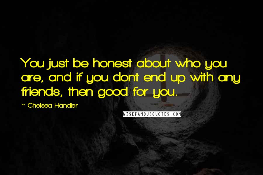 Chelsea Handler Quotes: You just be honest about who you are, and if you dont end up with any friends, then good for you.