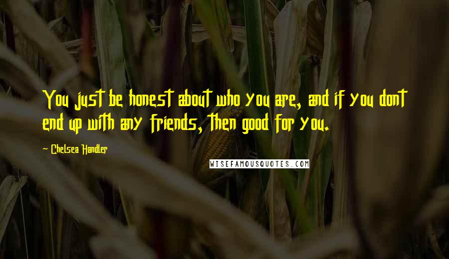 Chelsea Handler Quotes: You just be honest about who you are, and if you dont end up with any friends, then good for you.