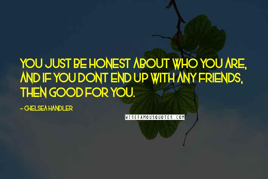 Chelsea Handler Quotes: You just be honest about who you are, and if you dont end up with any friends, then good for you.