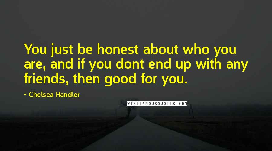 Chelsea Handler Quotes: You just be honest about who you are, and if you dont end up with any friends, then good for you.