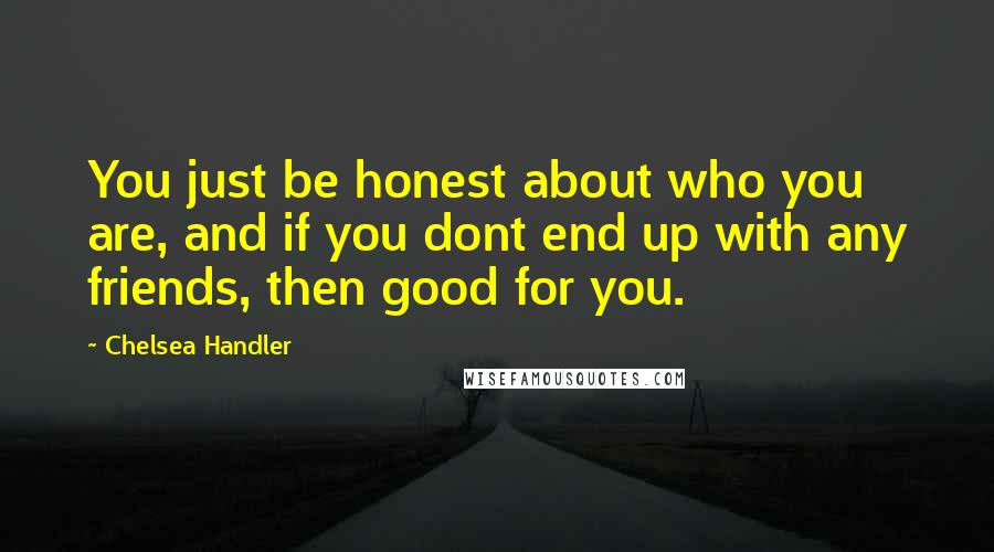 Chelsea Handler Quotes: You just be honest about who you are, and if you dont end up with any friends, then good for you.