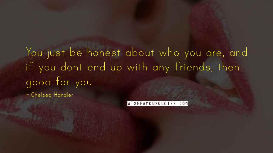 Chelsea Handler Quotes: You just be honest about who you are, and if you dont end up with any friends, then good for you.