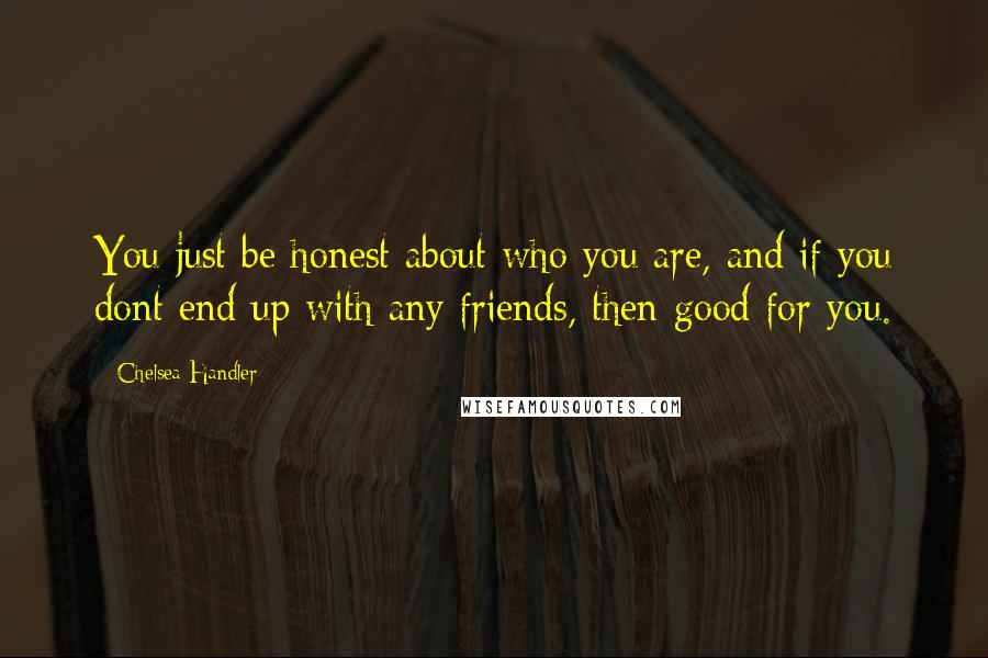 Chelsea Handler Quotes: You just be honest about who you are, and if you dont end up with any friends, then good for you.