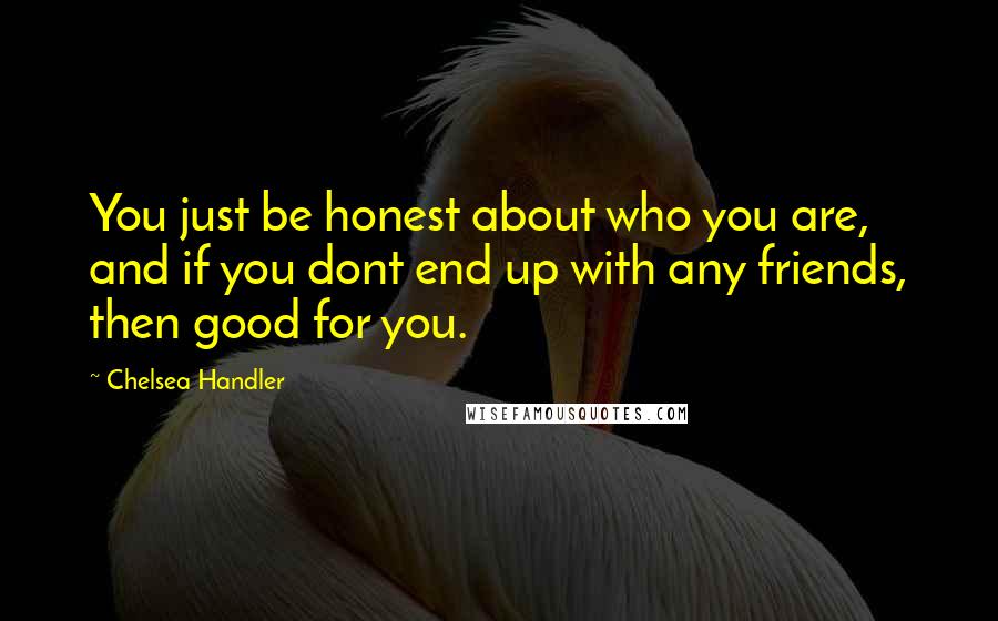Chelsea Handler Quotes: You just be honest about who you are, and if you dont end up with any friends, then good for you.