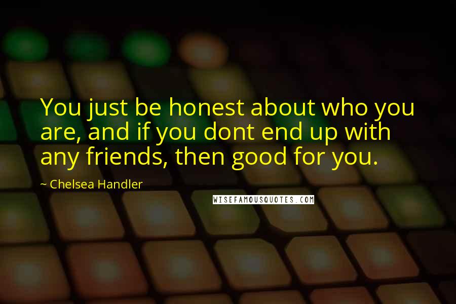 Chelsea Handler Quotes: You just be honest about who you are, and if you dont end up with any friends, then good for you.