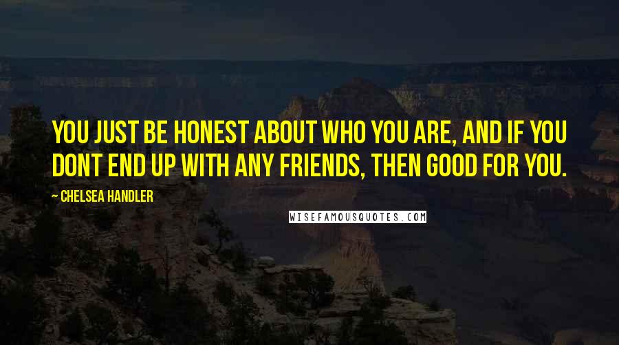 Chelsea Handler Quotes: You just be honest about who you are, and if you dont end up with any friends, then good for you.