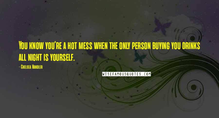 Chelsea Handler Quotes: You know you're a hot mess when the only person buying you drinks all night is yourself.