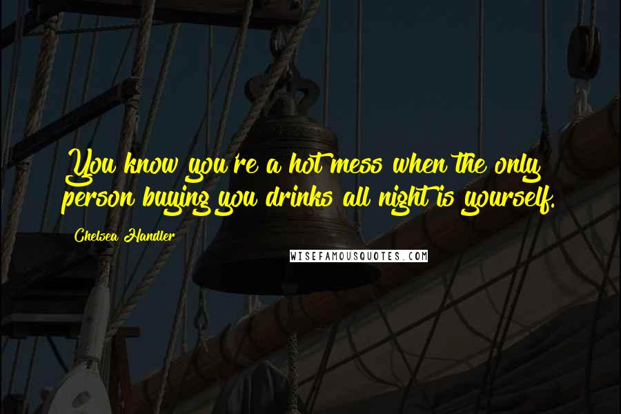 Chelsea Handler Quotes: You know you're a hot mess when the only person buying you drinks all night is yourself.