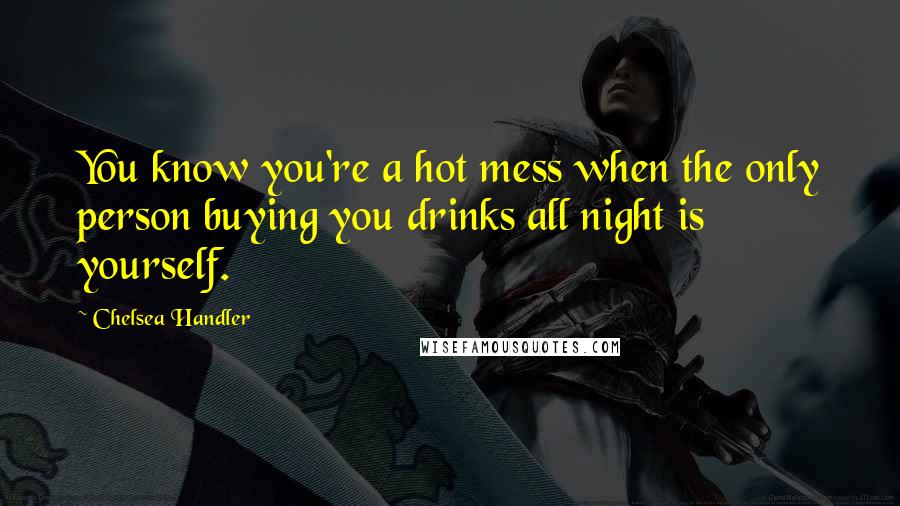 Chelsea Handler Quotes: You know you're a hot mess when the only person buying you drinks all night is yourself.