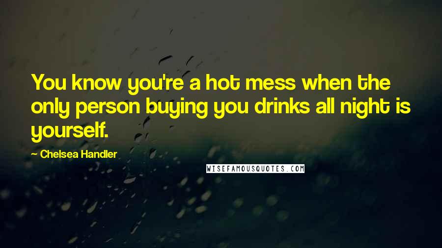 Chelsea Handler Quotes: You know you're a hot mess when the only person buying you drinks all night is yourself.