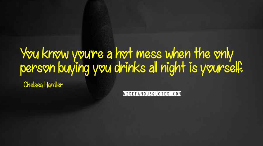 Chelsea Handler Quotes: You know you're a hot mess when the only person buying you drinks all night is yourself.