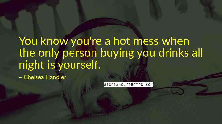 Chelsea Handler Quotes: You know you're a hot mess when the only person buying you drinks all night is yourself.