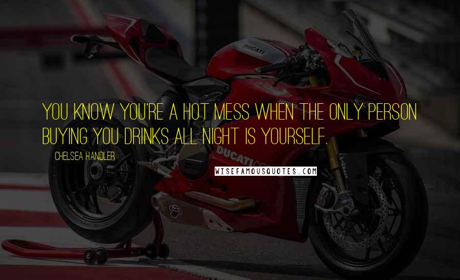 Chelsea Handler Quotes: You know you're a hot mess when the only person buying you drinks all night is yourself.