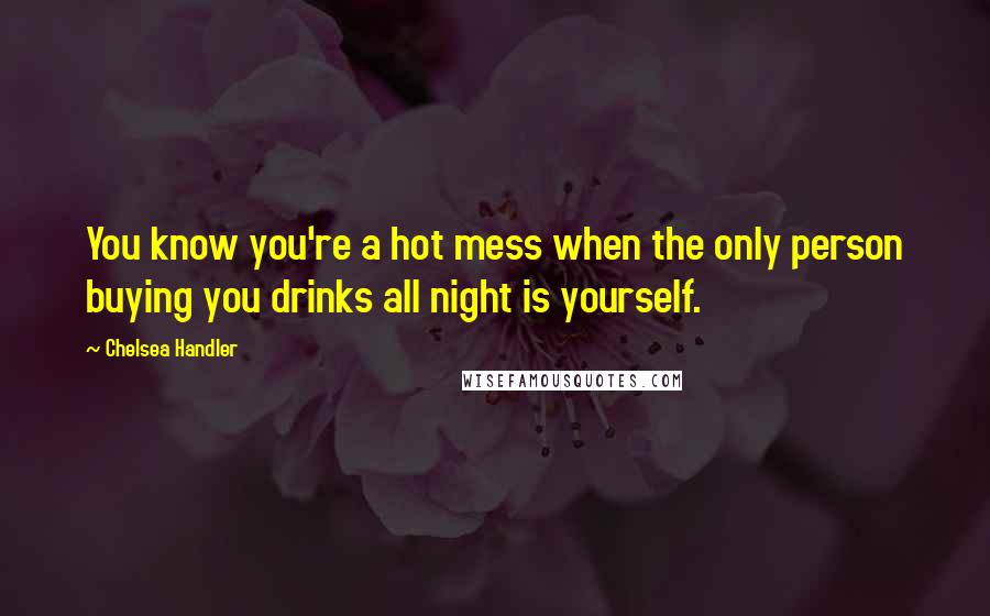 Chelsea Handler Quotes: You know you're a hot mess when the only person buying you drinks all night is yourself.