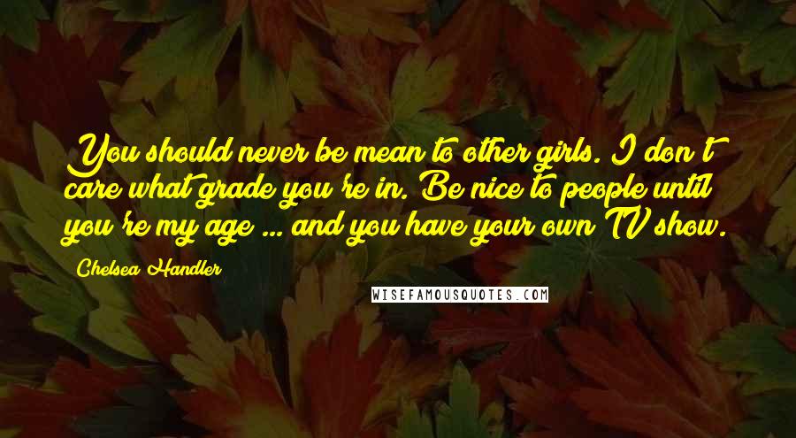Chelsea Handler Quotes: You should never be mean to other girls. I don't care what grade you're in. Be nice to people until you're my age ... and you have your own TV show.