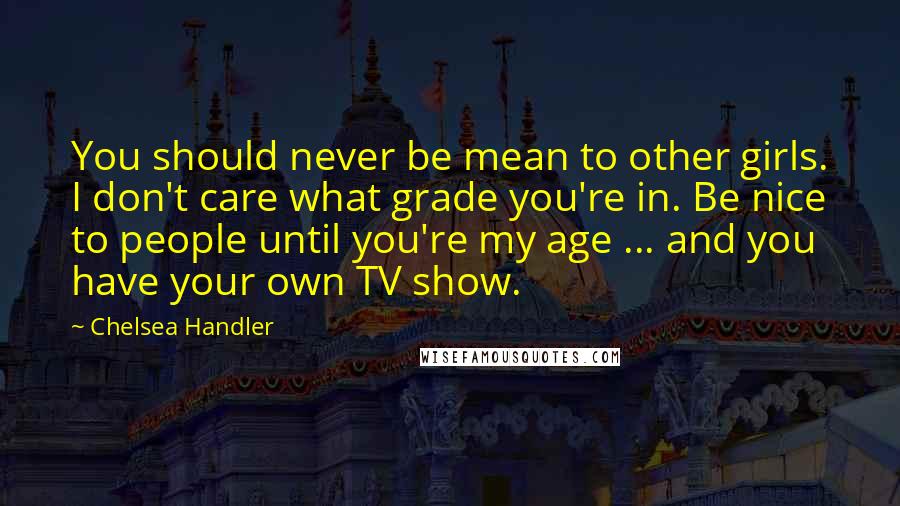 Chelsea Handler Quotes: You should never be mean to other girls. I don't care what grade you're in. Be nice to people until you're my age ... and you have your own TV show.