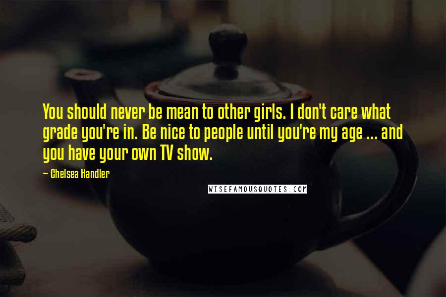 Chelsea Handler Quotes: You should never be mean to other girls. I don't care what grade you're in. Be nice to people until you're my age ... and you have your own TV show.
