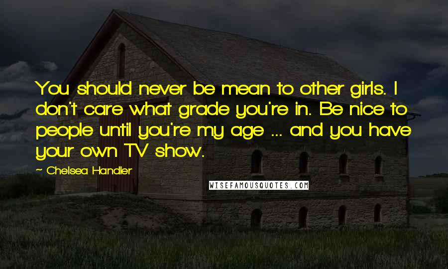 Chelsea Handler Quotes: You should never be mean to other girls. I don't care what grade you're in. Be nice to people until you're my age ... and you have your own TV show.
