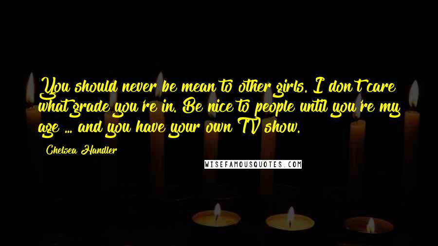 Chelsea Handler Quotes: You should never be mean to other girls. I don't care what grade you're in. Be nice to people until you're my age ... and you have your own TV show.