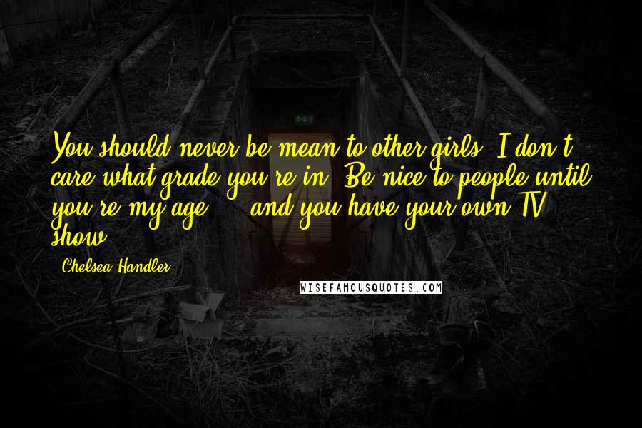 Chelsea Handler Quotes: You should never be mean to other girls. I don't care what grade you're in. Be nice to people until you're my age ... and you have your own TV show.