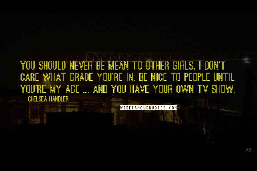 Chelsea Handler Quotes: You should never be mean to other girls. I don't care what grade you're in. Be nice to people until you're my age ... and you have your own TV show.