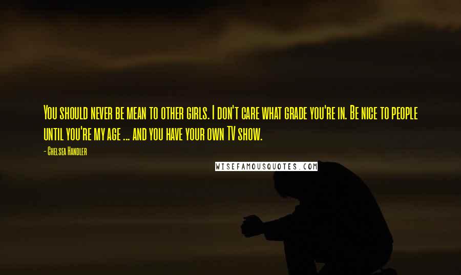 Chelsea Handler Quotes: You should never be mean to other girls. I don't care what grade you're in. Be nice to people until you're my age ... and you have your own TV show.