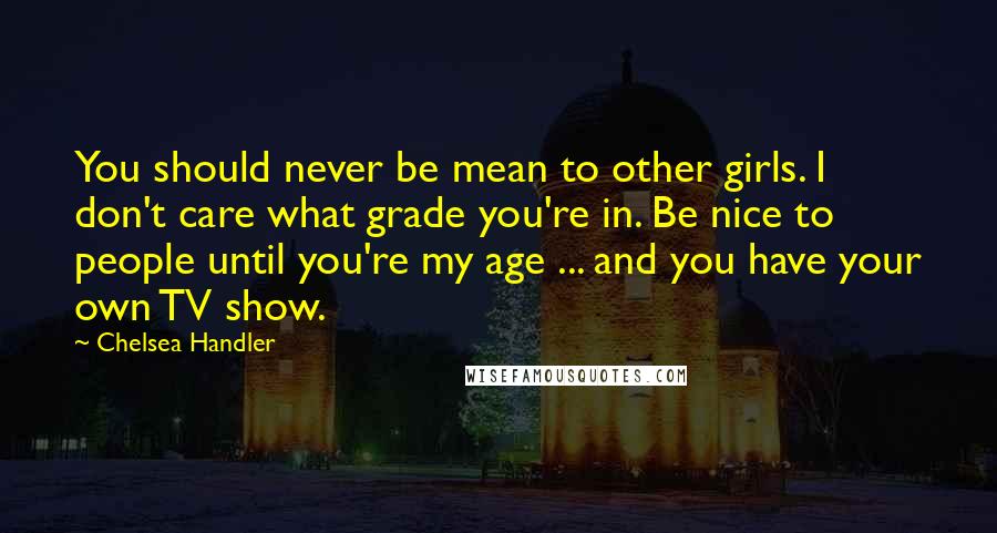 Chelsea Handler Quotes: You should never be mean to other girls. I don't care what grade you're in. Be nice to people until you're my age ... and you have your own TV show.