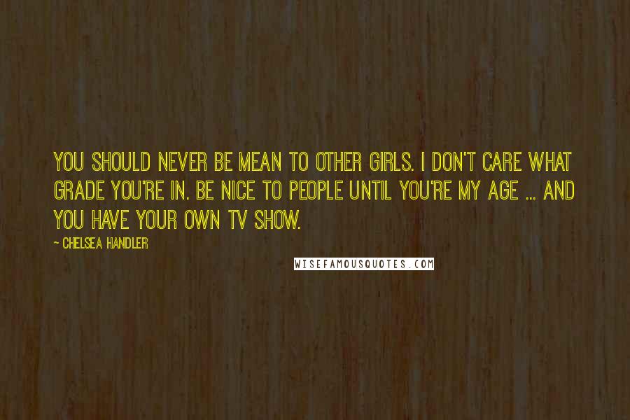 Chelsea Handler Quotes: You should never be mean to other girls. I don't care what grade you're in. Be nice to people until you're my age ... and you have your own TV show.