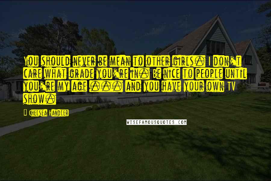 Chelsea Handler Quotes: You should never be mean to other girls. I don't care what grade you're in. Be nice to people until you're my age ... and you have your own TV show.