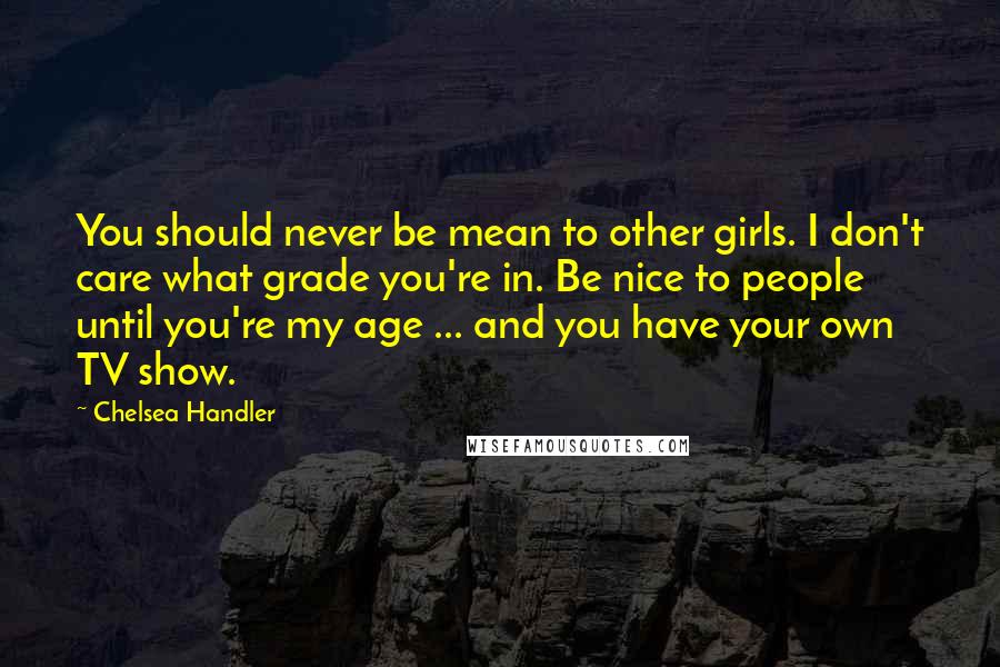 Chelsea Handler Quotes: You should never be mean to other girls. I don't care what grade you're in. Be nice to people until you're my age ... and you have your own TV show.