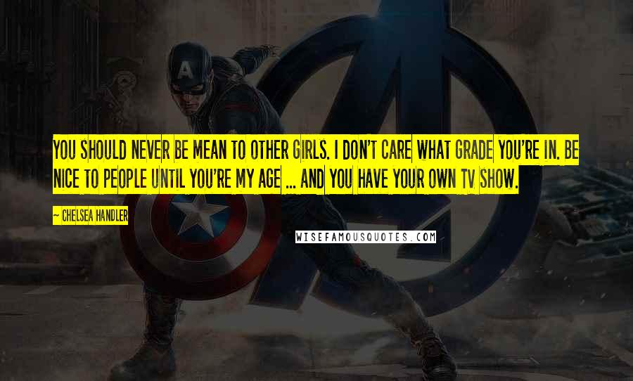 Chelsea Handler Quotes: You should never be mean to other girls. I don't care what grade you're in. Be nice to people until you're my age ... and you have your own TV show.