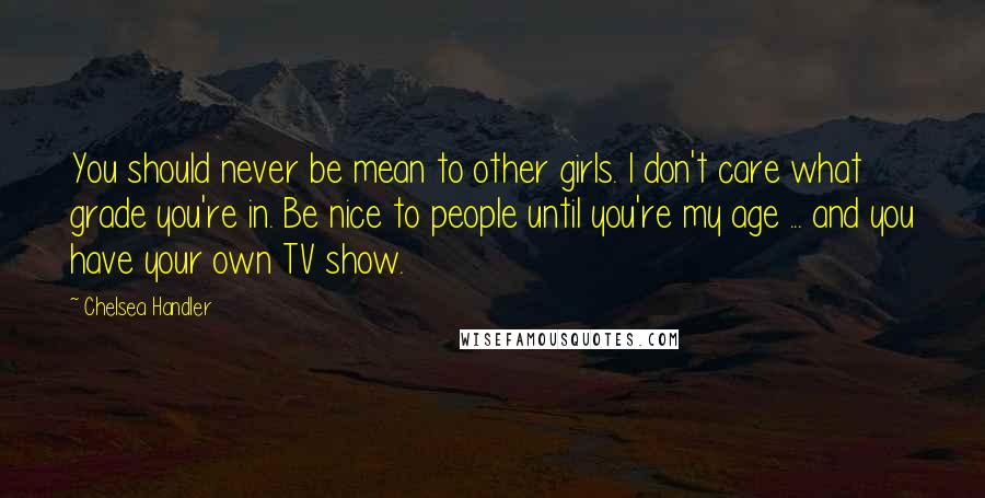 Chelsea Handler Quotes: You should never be mean to other girls. I don't care what grade you're in. Be nice to people until you're my age ... and you have your own TV show.
