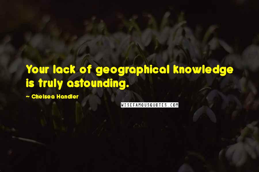 Chelsea Handler Quotes: Your lack of geographical knowledge is truly astounding.