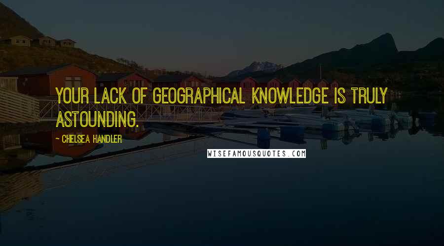 Chelsea Handler Quotes: Your lack of geographical knowledge is truly astounding.