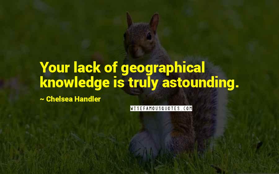 Chelsea Handler Quotes: Your lack of geographical knowledge is truly astounding.